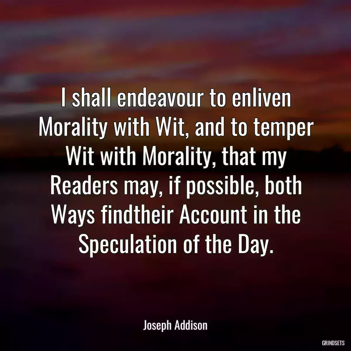 I shall endeavour to enliven Morality with Wit, and to temper Wit with Morality, that my Readers may, if possible, both Ways findtheir Account in the Speculation of the Day.