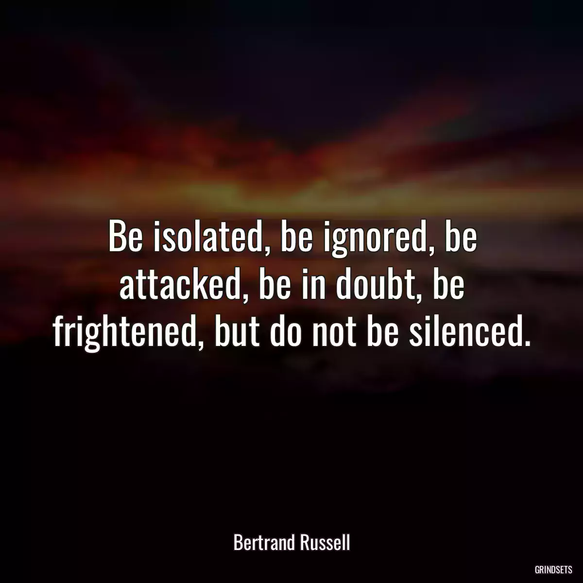 Be isolated, be ignored, be attacked, be in doubt, be frightened, but do not be silenced.