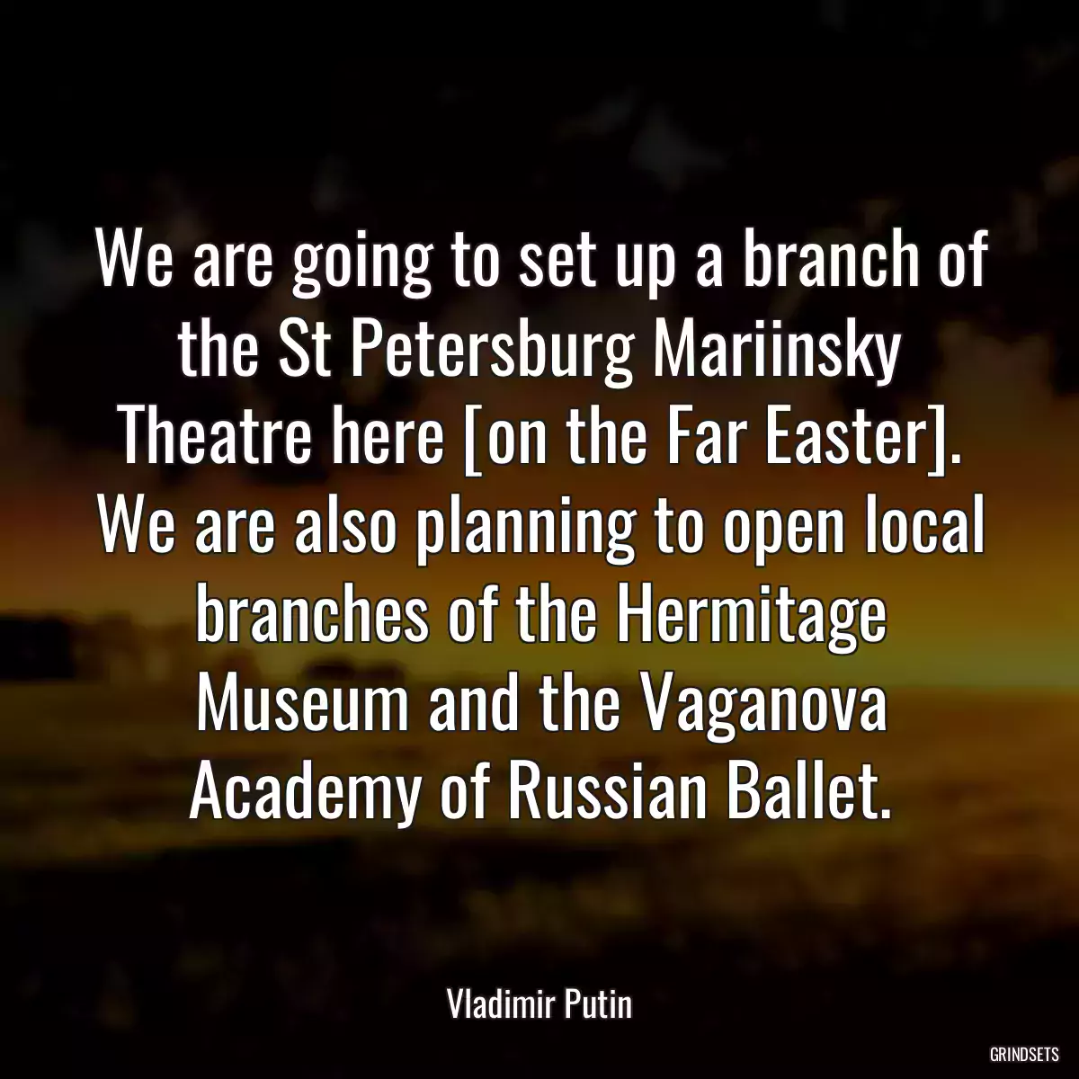 We are going to set up a branch of the St Petersburg Mariinsky Theatre here [on the Far Easter]. We are also planning to open local branches of the Hermitage Museum and the Vaganova Academy of Russian Ballet.