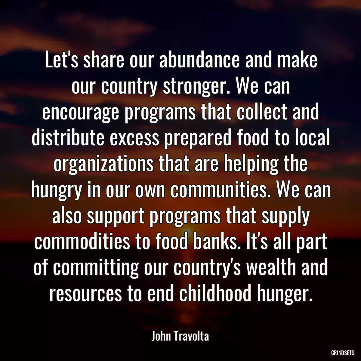 Let\'s share our abundance and make our country stronger. We can encourage programs that collect and distribute excess prepared food to local organizations that are helping the hungry in our own communities. We can also support programs that supply commodities to food banks. It\'s all part of committing our country\'s wealth and resources to end childhood hunger.