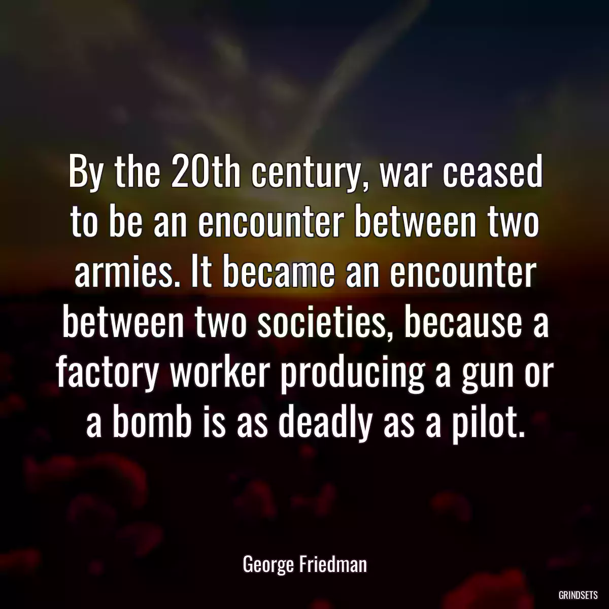 By the 20th century, war ceased to be an encounter between two armies. It became an encounter between two societies, because a factory worker producing a gun or a bomb is as deadly as a pilot.