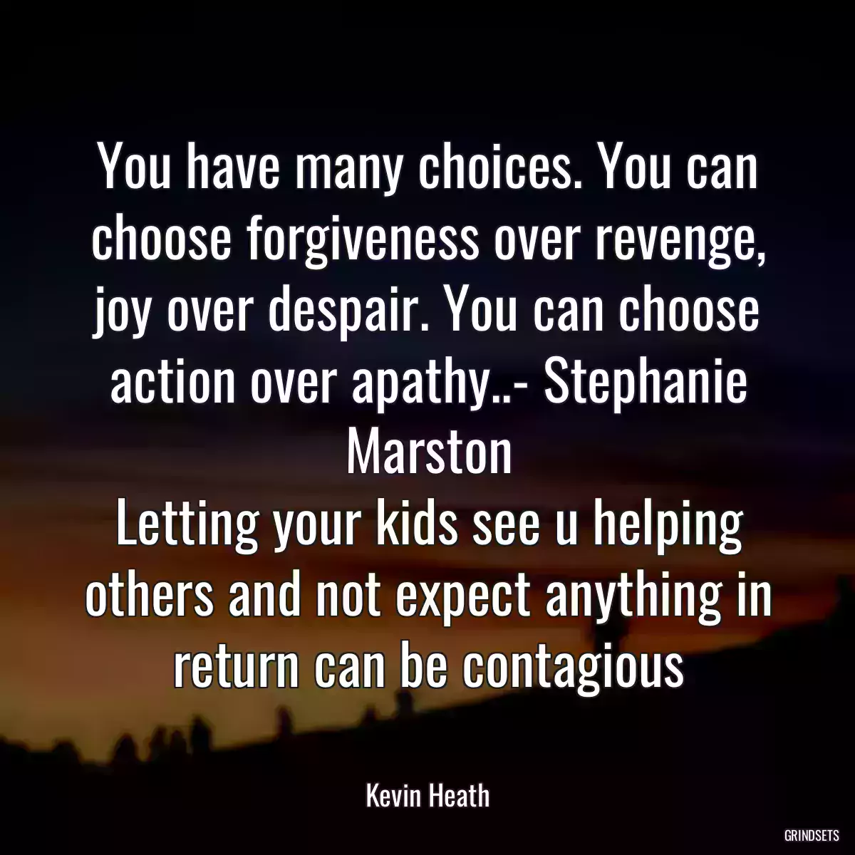 You have many choices. You can choose forgiveness over revenge, joy over despair. You can choose action over apathy..- Stephanie Marston
Letting your kids see u helping others and not expect anything in return can be contagious