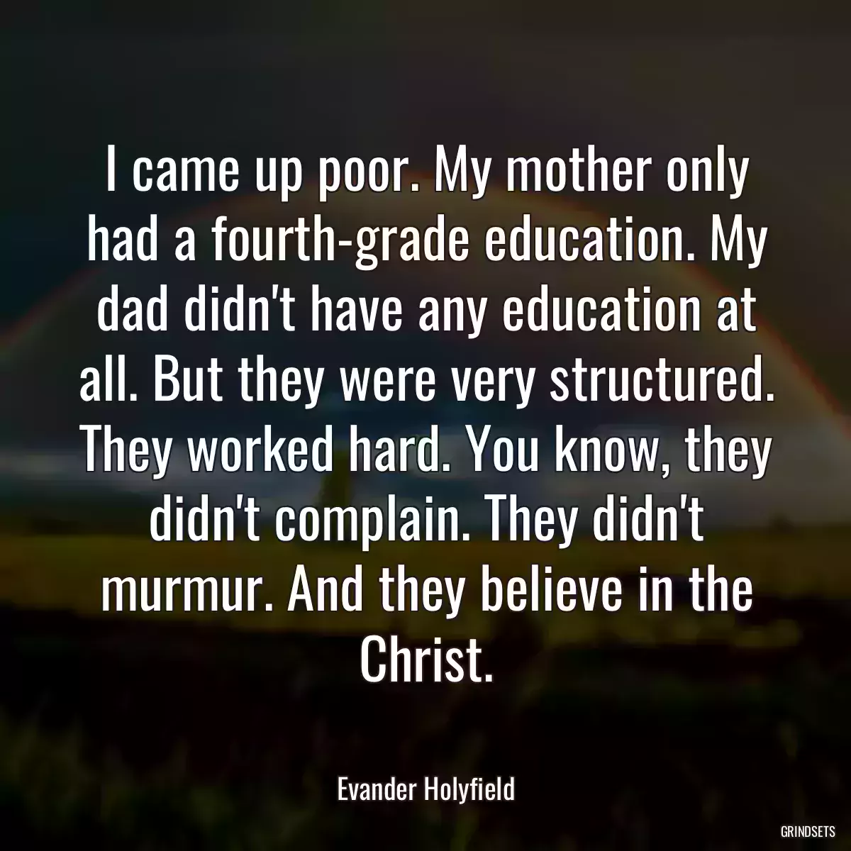 I came up poor. My mother only had a fourth-grade education. My dad didn\'t have any education at all. But they were very structured. They worked hard. You know, they didn\'t complain. They didn\'t murmur. And they believe in the Christ.