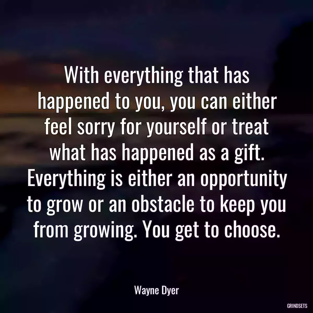 With everything that has happened to you, you can either feel sorry for yourself or treat what has happened as a gift. Everything is either an opportunity to grow or an obstacle to keep you from growing. You get to choose.