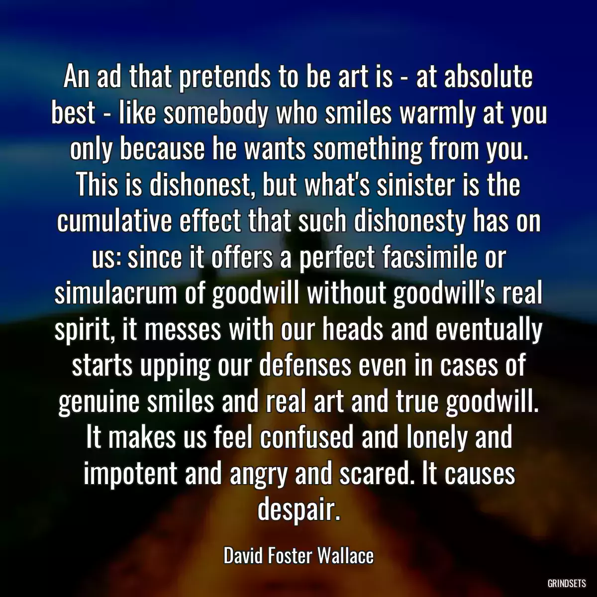 An ad that pretends to be art is - at absolute best - like somebody who smiles warmly at you only because he wants something from you. This is dishonest, but what\'s sinister is the cumulative effect that such dishonesty has on us: since it offers a perfect facsimile or simulacrum of goodwill without goodwill\'s real spirit, it messes with our heads and eventually starts upping our defenses even in cases of genuine smiles and real art and true goodwill. It makes us feel confused and lonely and impotent and angry and scared. It causes despair.