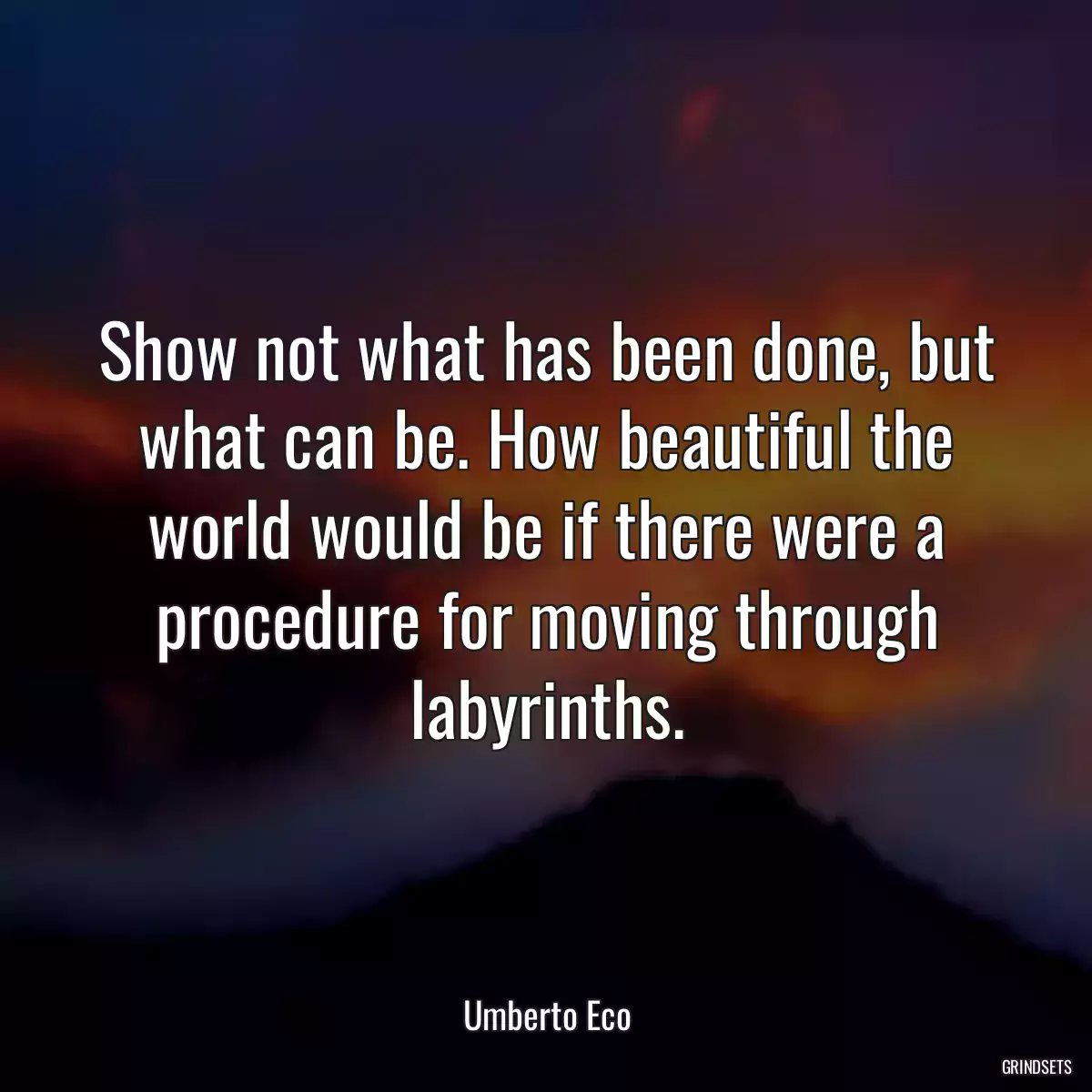 Show not what has been done, but what can be. How beautiful the world would be if there were a procedure for moving through labyrinths.