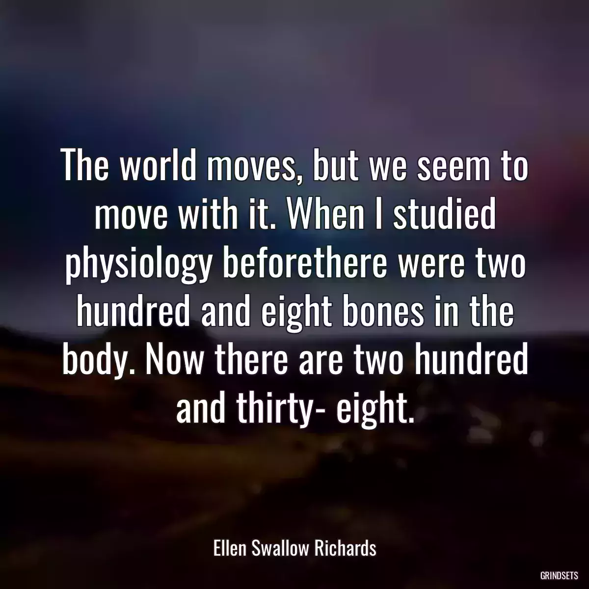 The world moves, but we seem to move with it. When I studied physiology beforethere were two hundred and eight bones in the body. Now there are two hundred and thirty- eight.