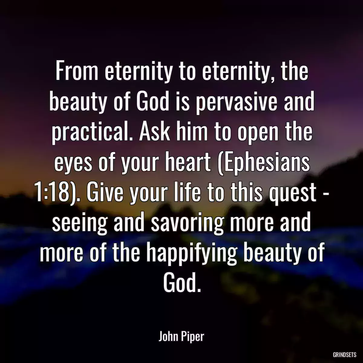 From eternity to eternity, the beauty of God is pervasive and practical. Ask him to open the eyes of your heart (Ephesians 1:18). Give your life to this quest - seeing and savoring more and more of the happifying beauty of God.