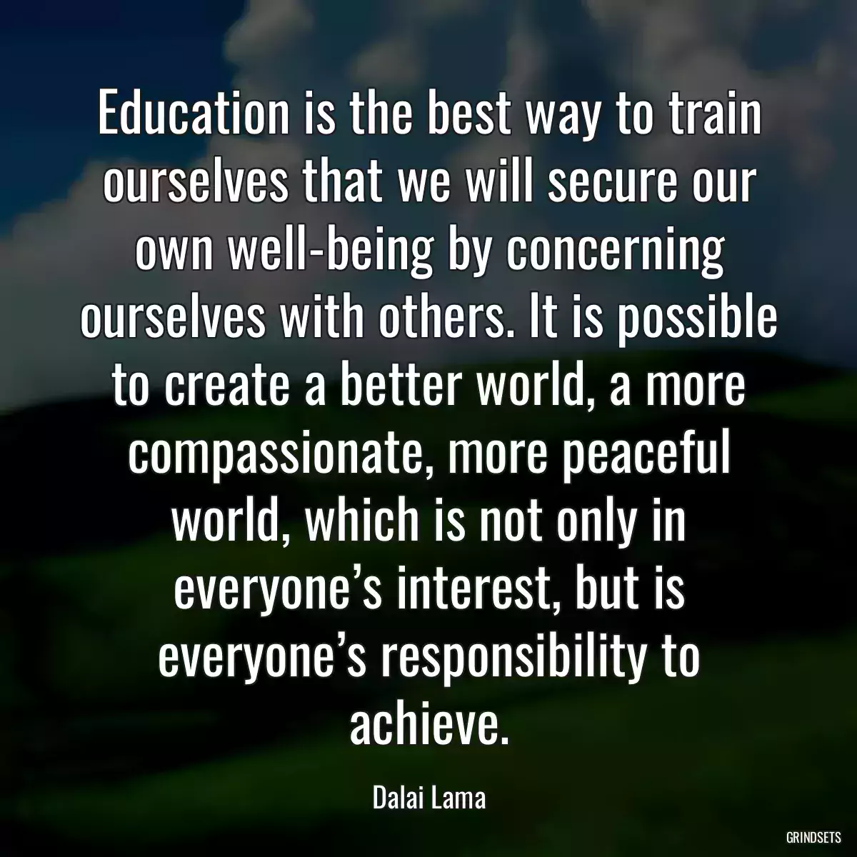 Education is the best way to train ourselves that we will secure our own well-being by concerning ourselves with others. It is possible to create a better world, a more compassionate, more peaceful world, which is not only in everyone’s interest, but is everyone’s responsibility to achieve.