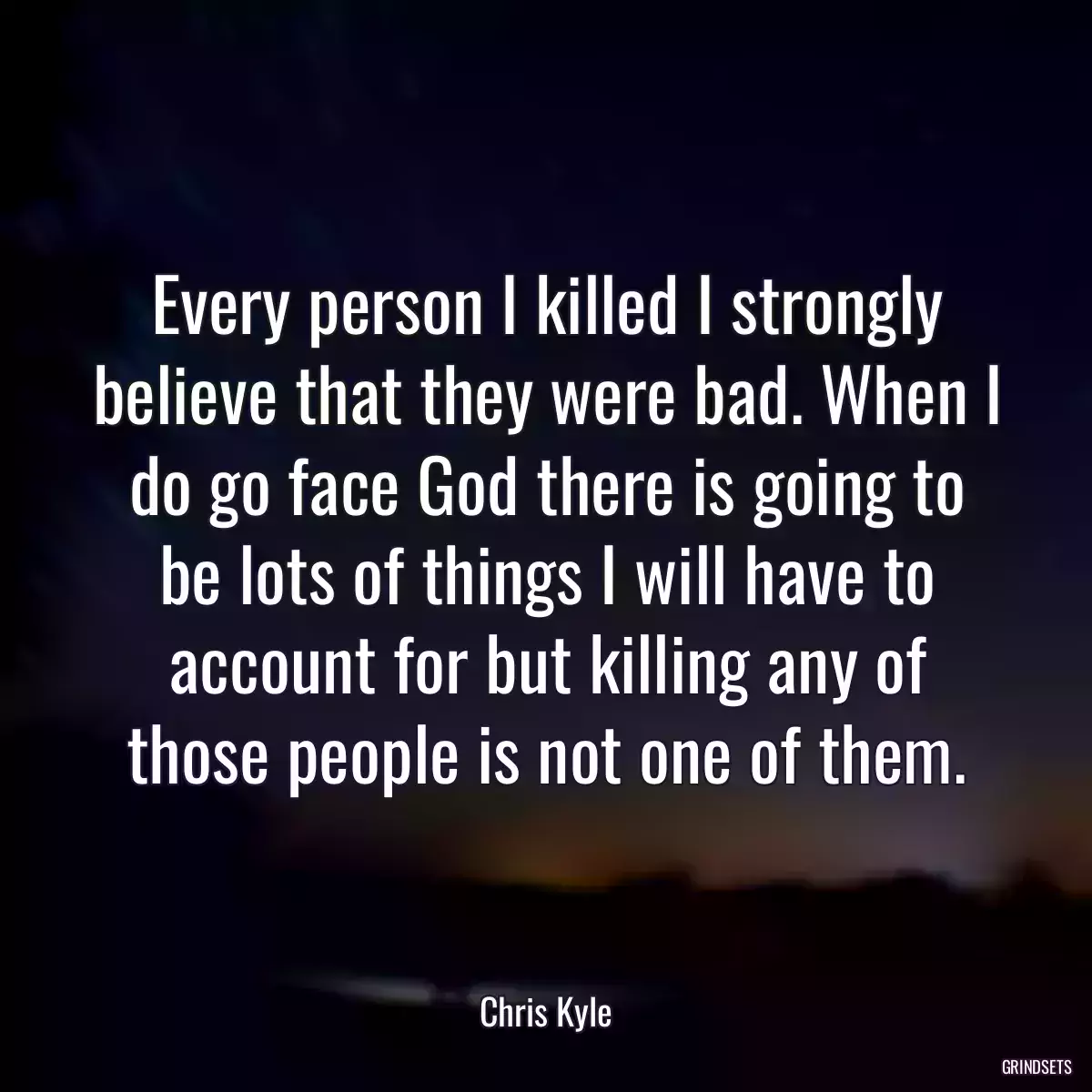 Every person I killed I strongly believe that they were bad. When I do go face God there is going to be lots of things I will have to account for but killing any of those people is not one of them.