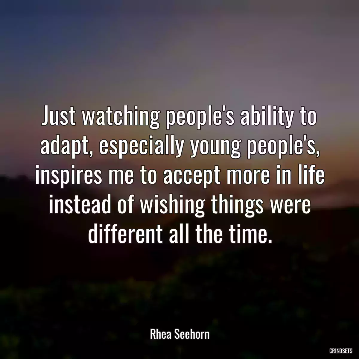 Just watching people\'s ability to adapt, especially young people\'s, inspires me to accept more in life instead of wishing things were different all the time.