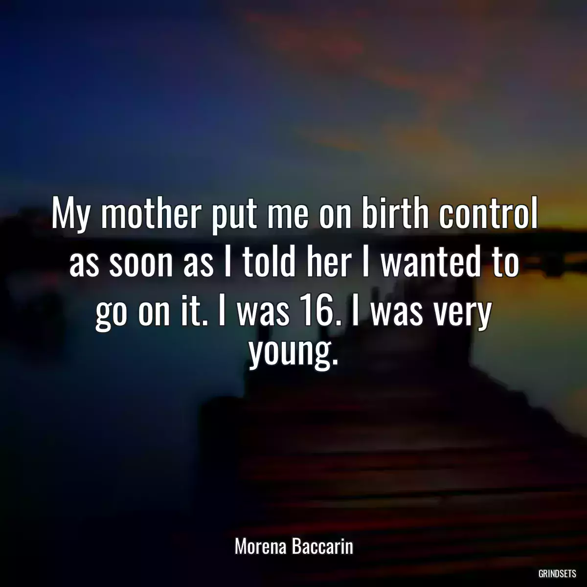 My mother put me on birth control as soon as I told her I wanted to go on it. I was 16. I was very young.