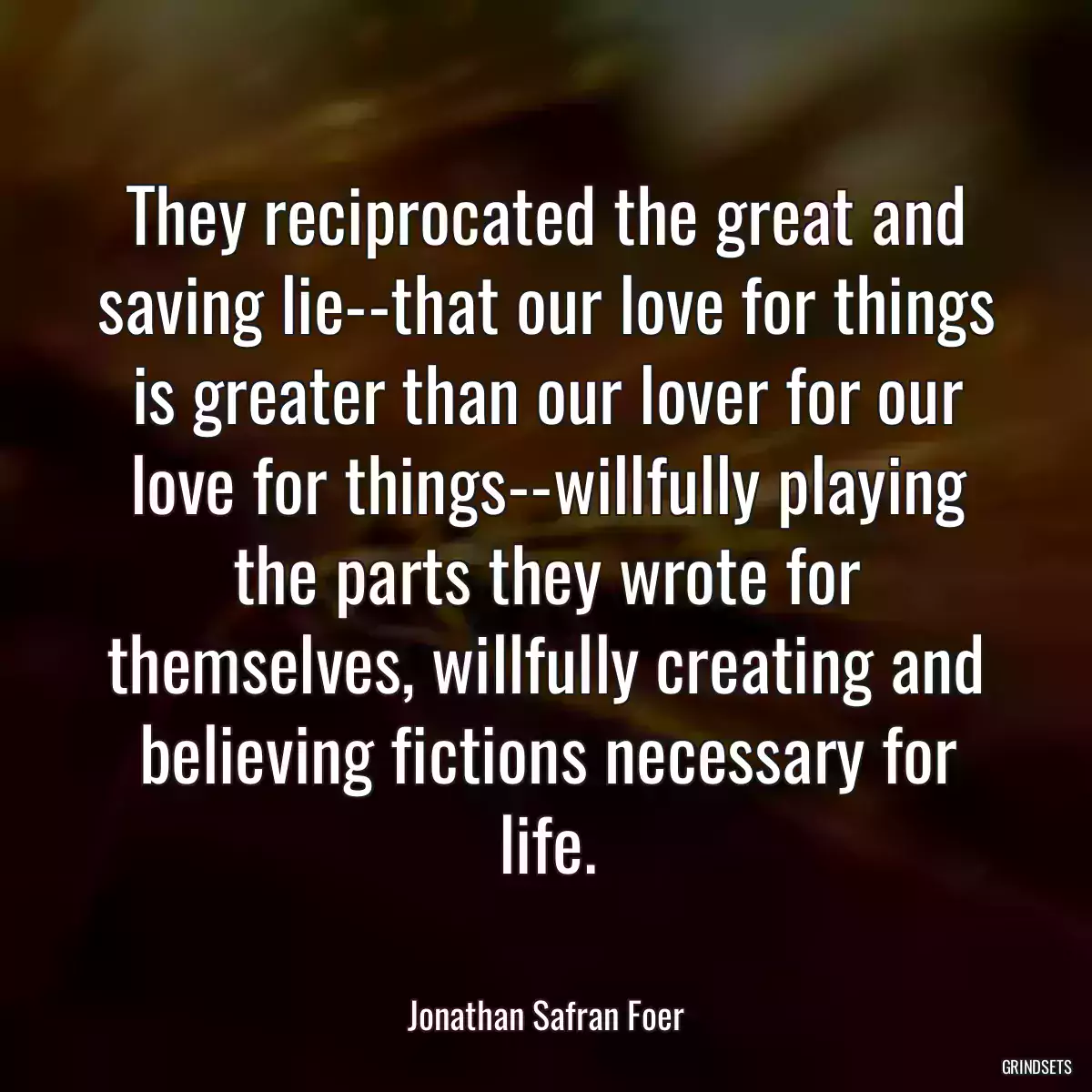 They reciprocated the great and saving lie--that our love for things is greater than our lover for our love for things--willfully playing the parts they wrote for themselves, willfully creating and believing fictions necessary for life.