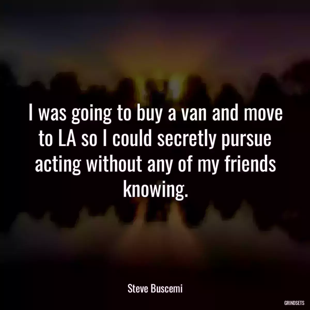 I was going to buy a van and move to LA so I could secretly pursue acting without any of my friends knowing.