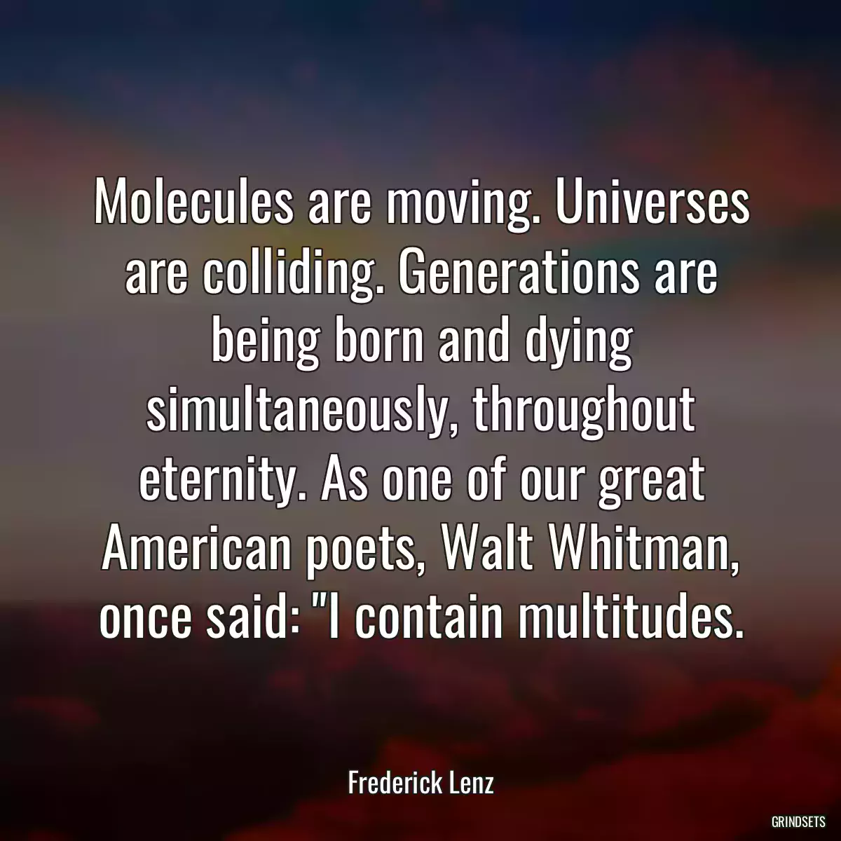 Molecules are moving. Universes are colliding. Generations are being born and dying simultaneously, throughout eternity. As one of our great American poets, Walt Whitman, once said: \