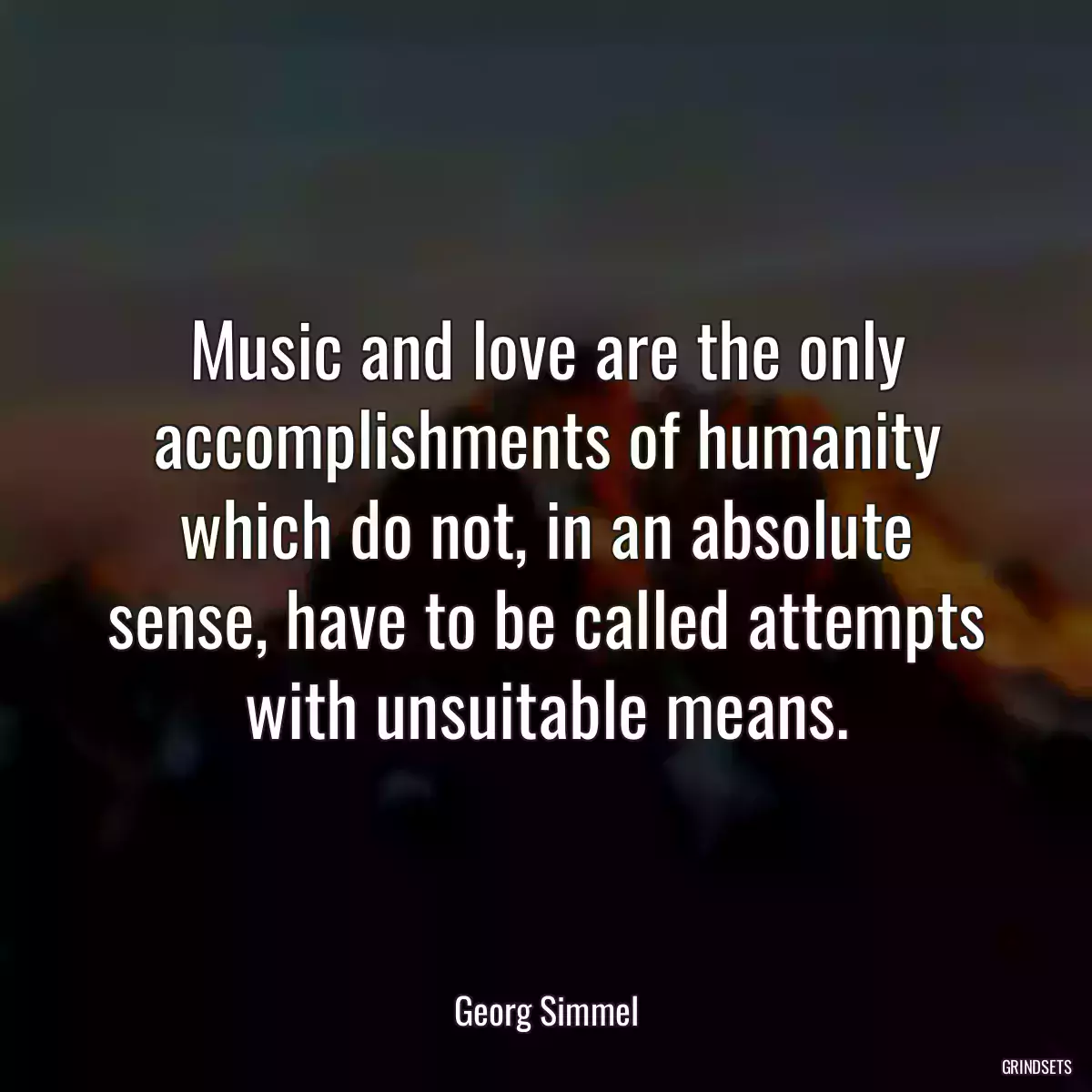 Music and love are the only accomplishments of humanity which do not, in an absolute sense, have to be called attempts with unsuitable means.