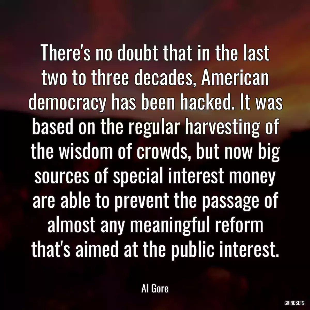 There\'s no doubt that in the last two to three decades, American democracy has been hacked. It was based on the regular harvesting of the wisdom of crowds, but now big sources of special interest money are able to prevent the passage of almost any meaningful reform that\'s aimed at the public interest.