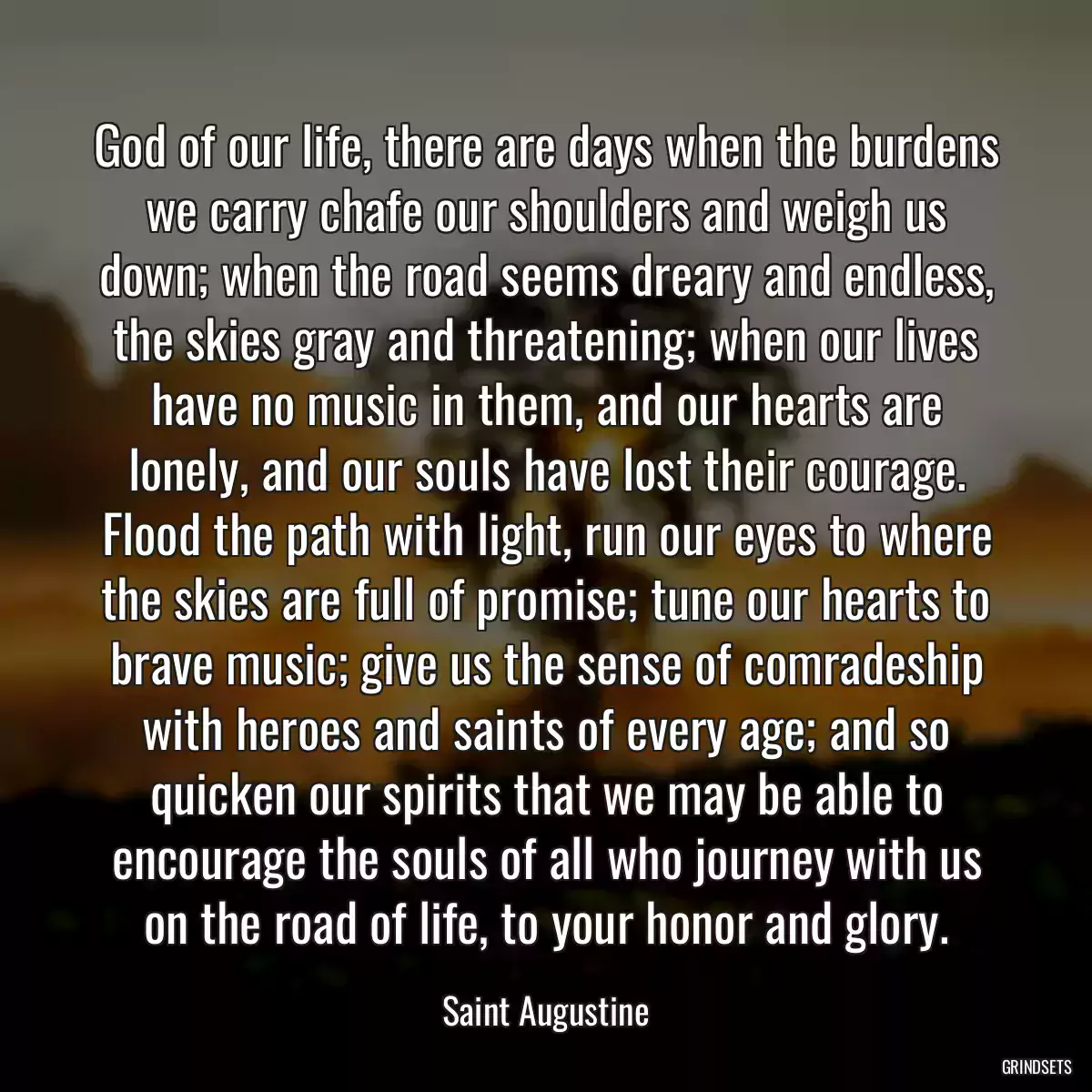 God of our life, there are days when the burdens we carry chafe our shoulders and weigh us down; when the road seems dreary and endless, the skies gray and threatening; when our lives have no music in them, and our hearts are lonely, and our souls have lost their courage. Flood the path with light, run our eyes to where the skies are full of promise; tune our hearts to brave music; give us the sense of comradeship with heroes and saints of every age; and so quicken our spirits that we may be able to encourage the souls of all who journey with us on the road of life, to your honor and glory.