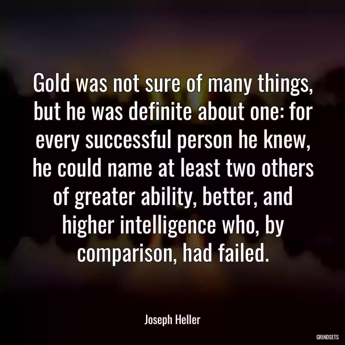 Gold was not sure of many things, but he was definite about one: for every successful person he knew, he could name at least two others of greater ability, better, and higher intelligence who, by comparison, had failed.