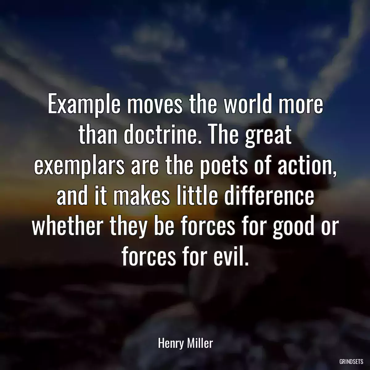 Example moves the world more than doctrine. The great exemplars are the poets of action, and it makes little difference whether they be forces for good or forces for evil.