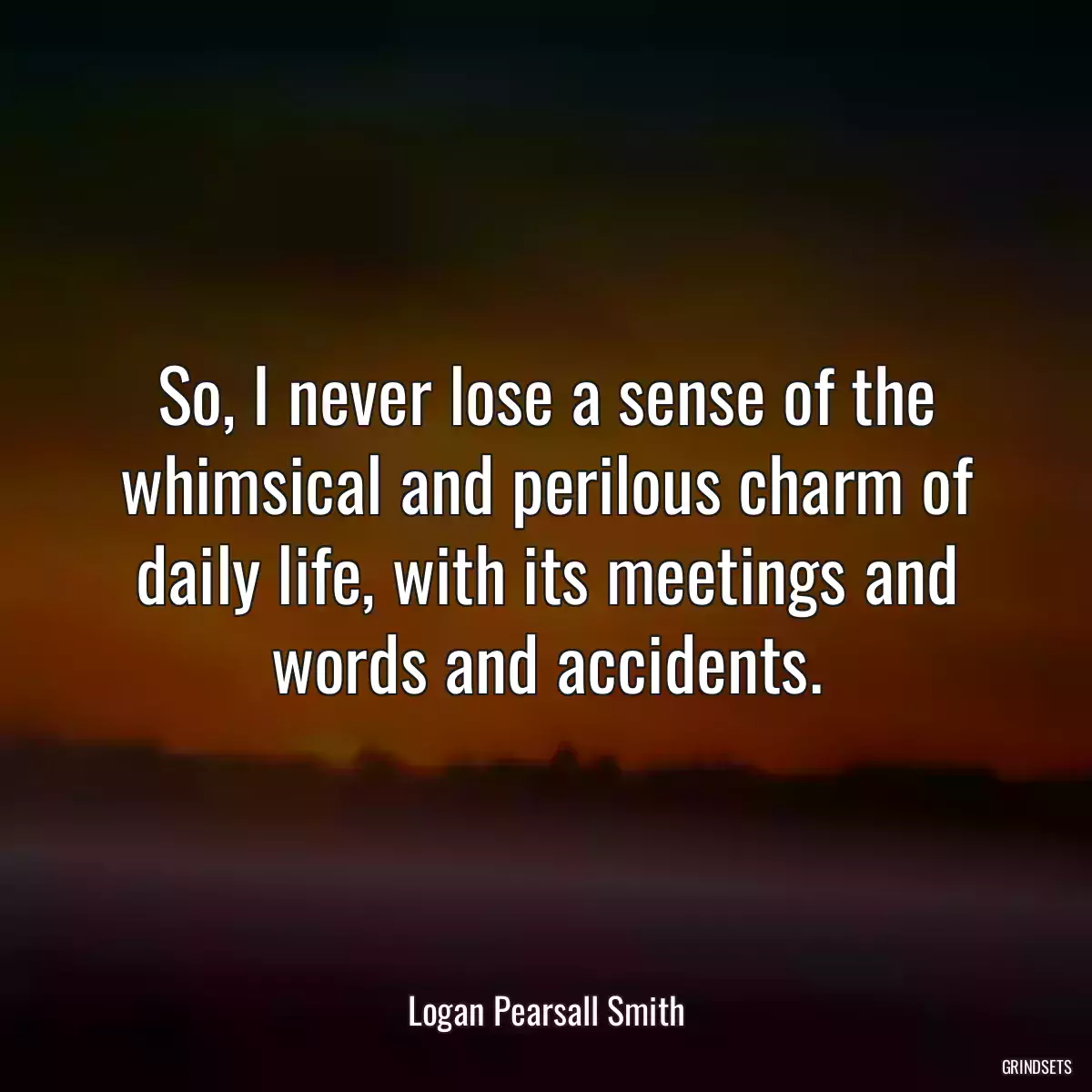 So, I never lose a sense of the whimsical and perilous charm of daily life, with its meetings and words and accidents.