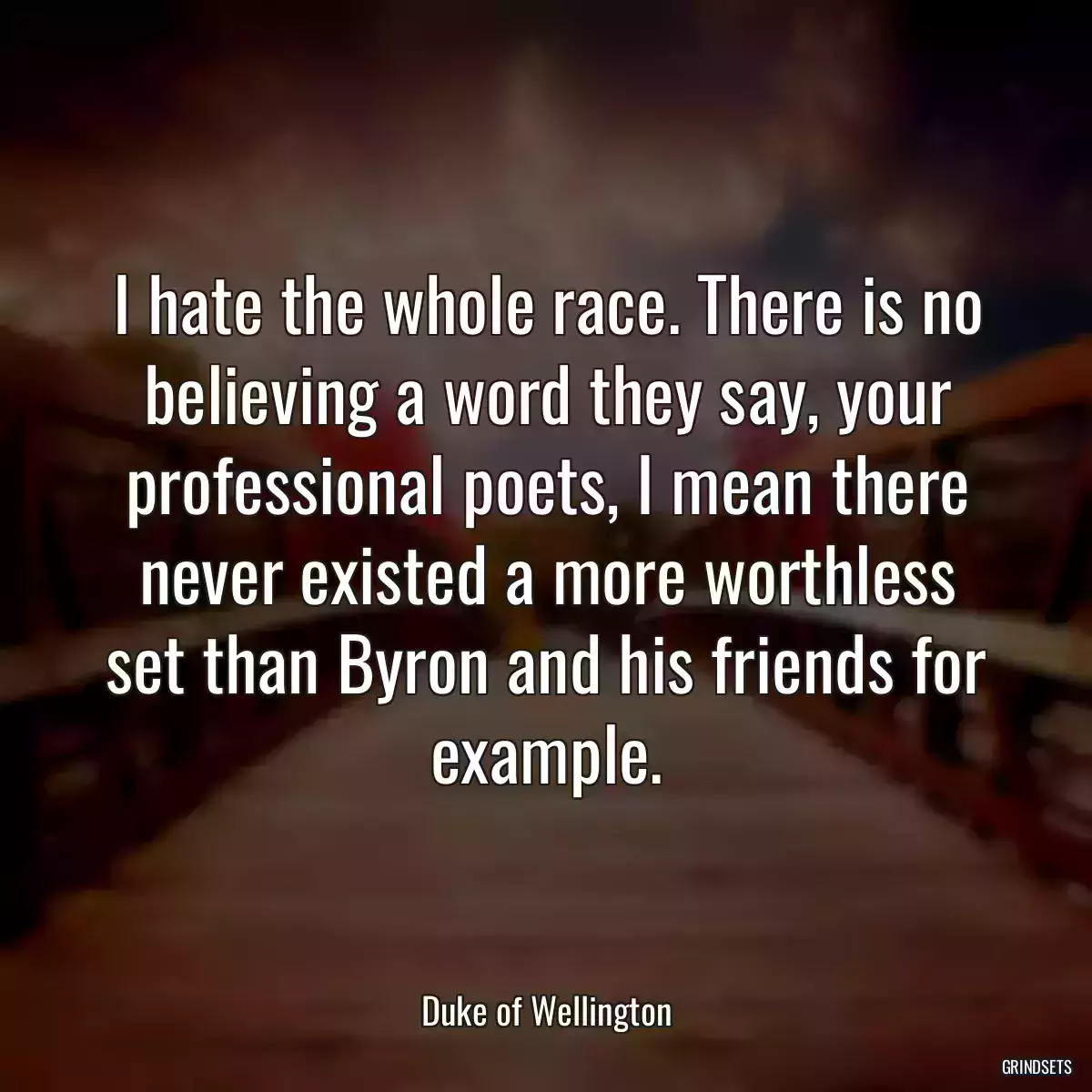 I hate the whole race. There is no believing a word they say, your professional poets, I mean there never existed a more worthless set than Byron and his friends for example.