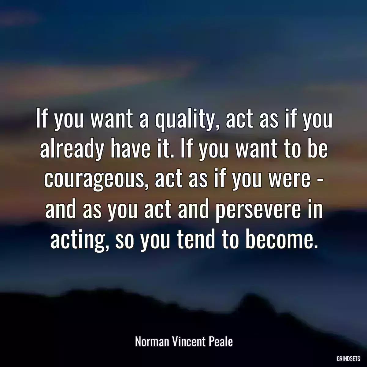 If you want a quality, act as if you already have it. If you want to be courageous, act as if you were - and as you act and persevere in acting, so you tend to become.