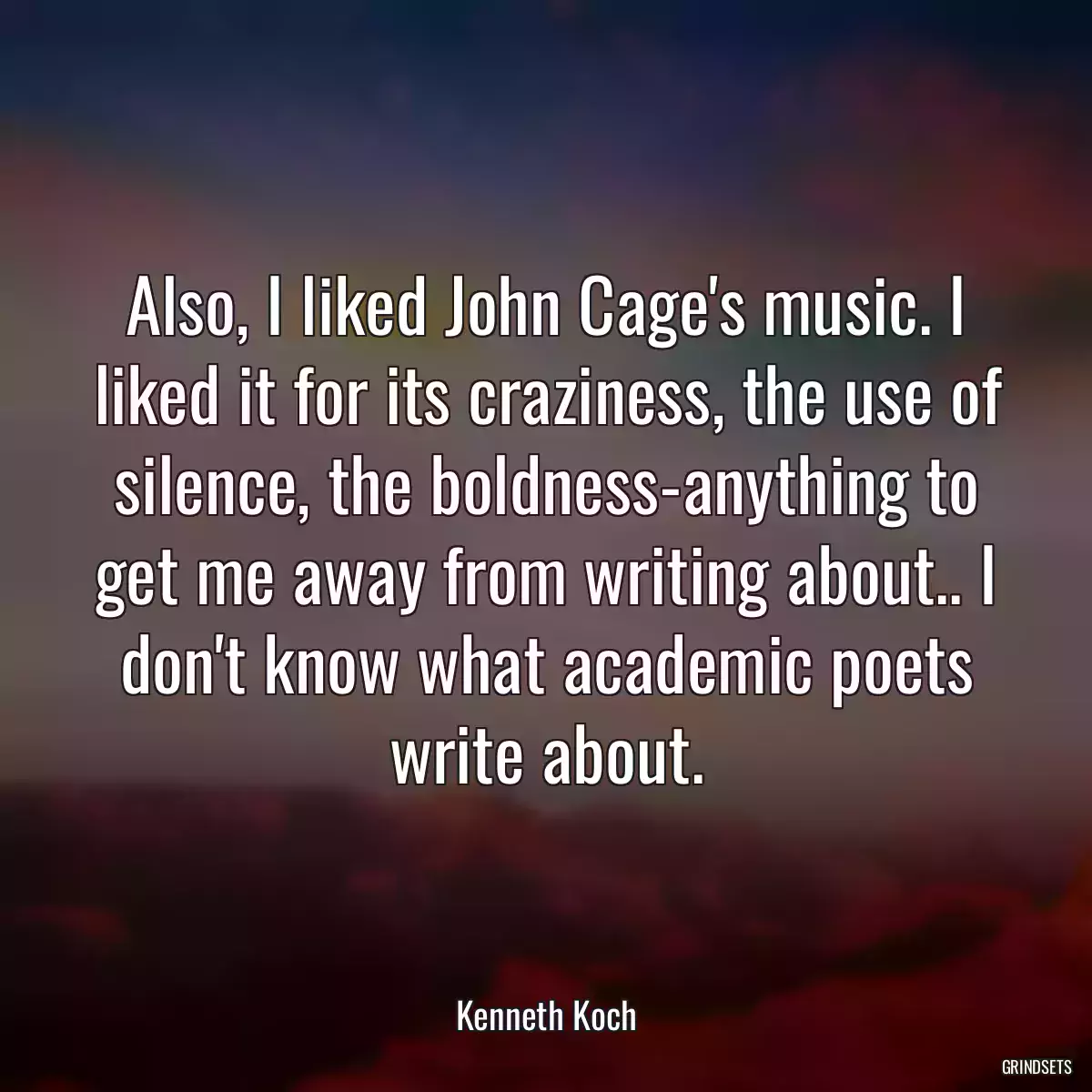 Also, I liked John Cage\'s music. I liked it for its craziness, the use of silence, the boldness-anything to get me away from writing about.. I don\'t know what academic poets write about.