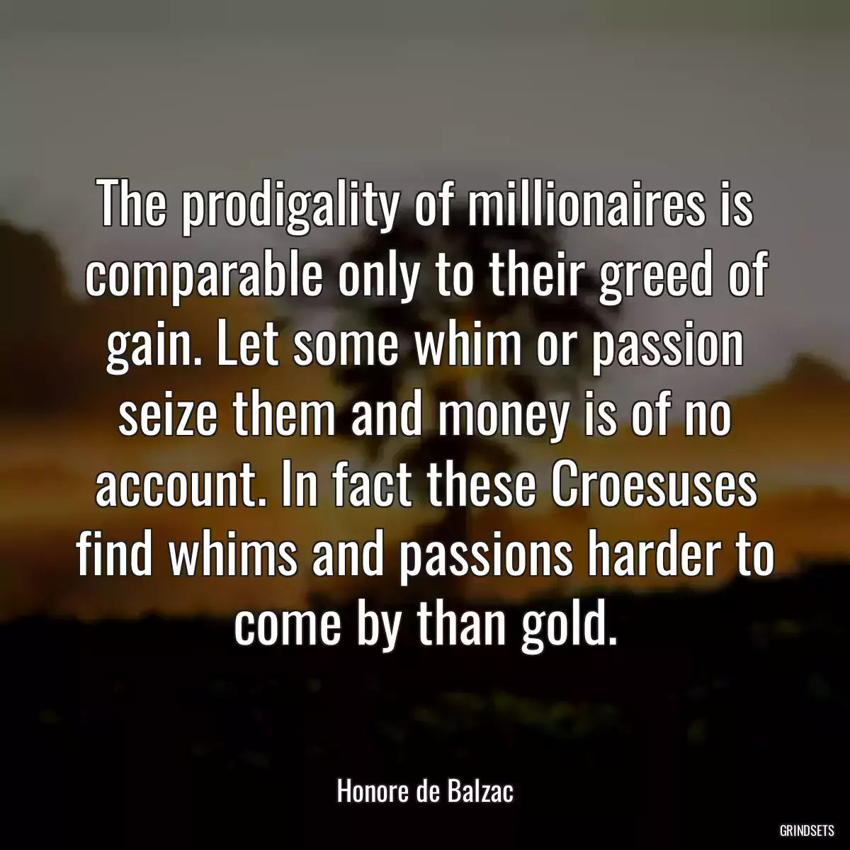 The prodigality of millionaires is comparable only to their greed of gain. Let some whim or passion seize them and money is of no account. In fact these Croesuses find whims and passions harder to come by than gold.