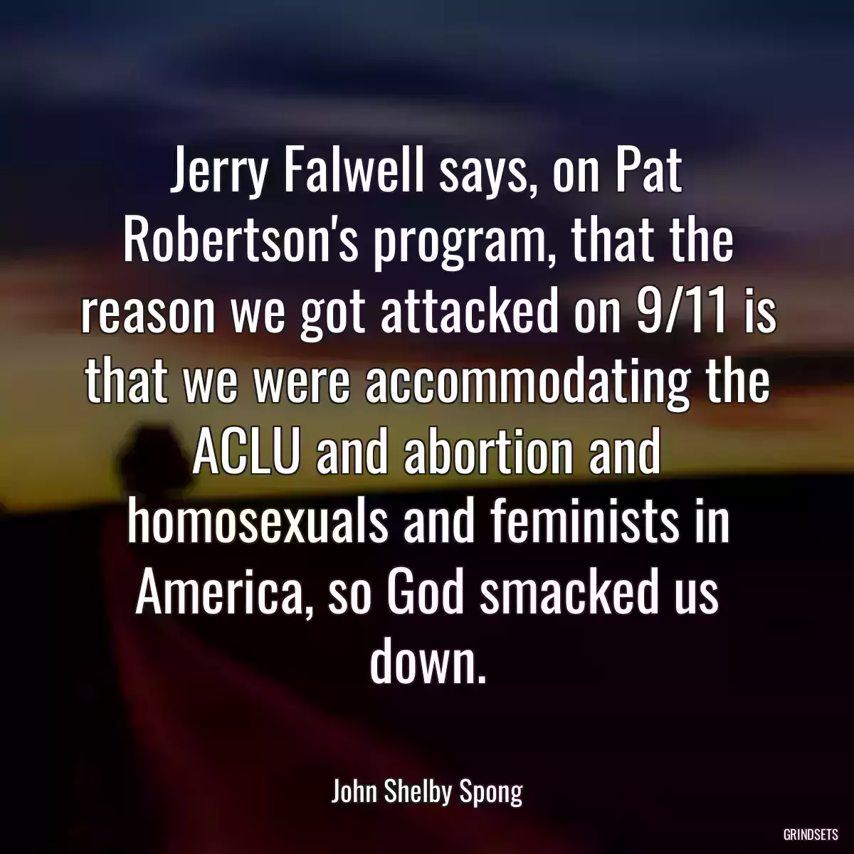 Jerry Falwell says, on Pat Robertson\'s program, that the reason we got attacked on 9/11 is that we were accommodating the ACLU and abortion and homosexuals and feminists in America, so God smacked us down.