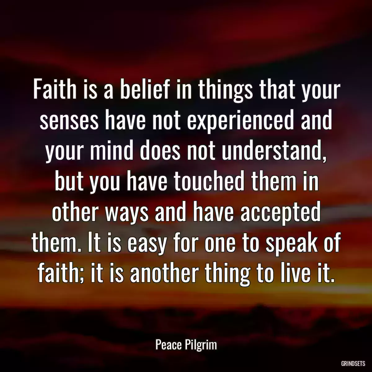 Faith is a belief in things that your senses have not experienced and your mind does not understand, but you have touched them in other ways and have accepted them. It is easy for one to speak of faith; it is another thing to live it.