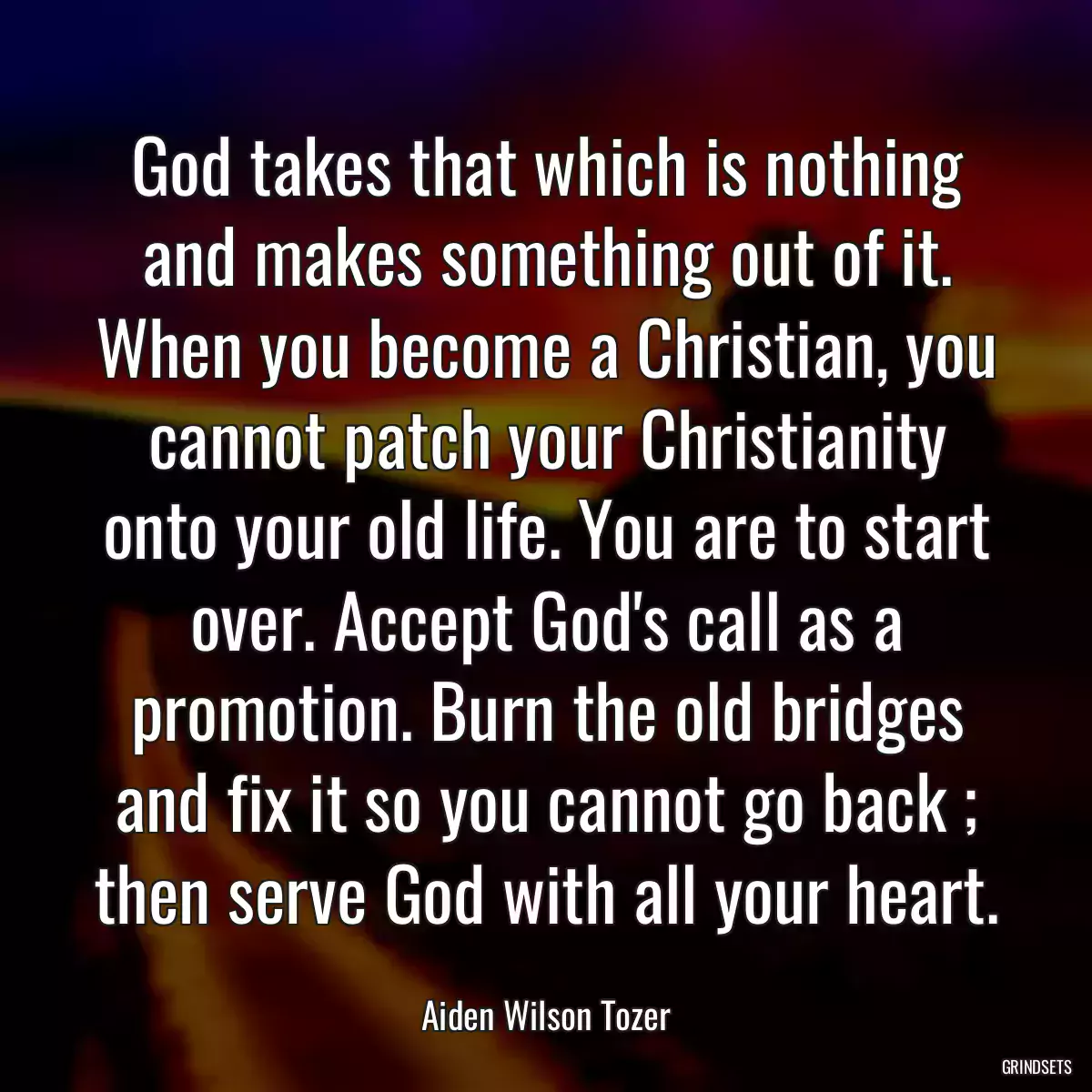 God takes that which is nothing and makes something out of it. When you become a Christian, you cannot patch your Christianity onto your old life. You are to start over. Accept God\'s call as a promotion. Burn the old bridges and fix it so you cannot go back ; then serve God with all your heart.