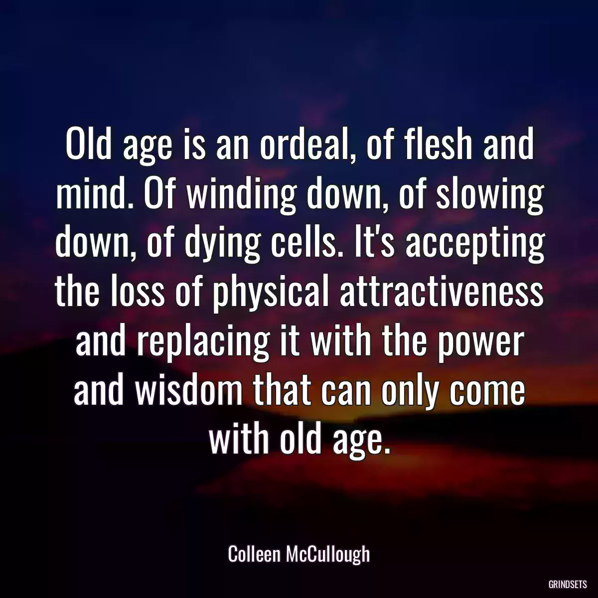 Old age is an ordeal, of flesh and mind. Of winding down, of slowing down, of dying cells. It\'s accepting the loss of physical attractiveness and replacing it with the power and wisdom that can only come with old age.