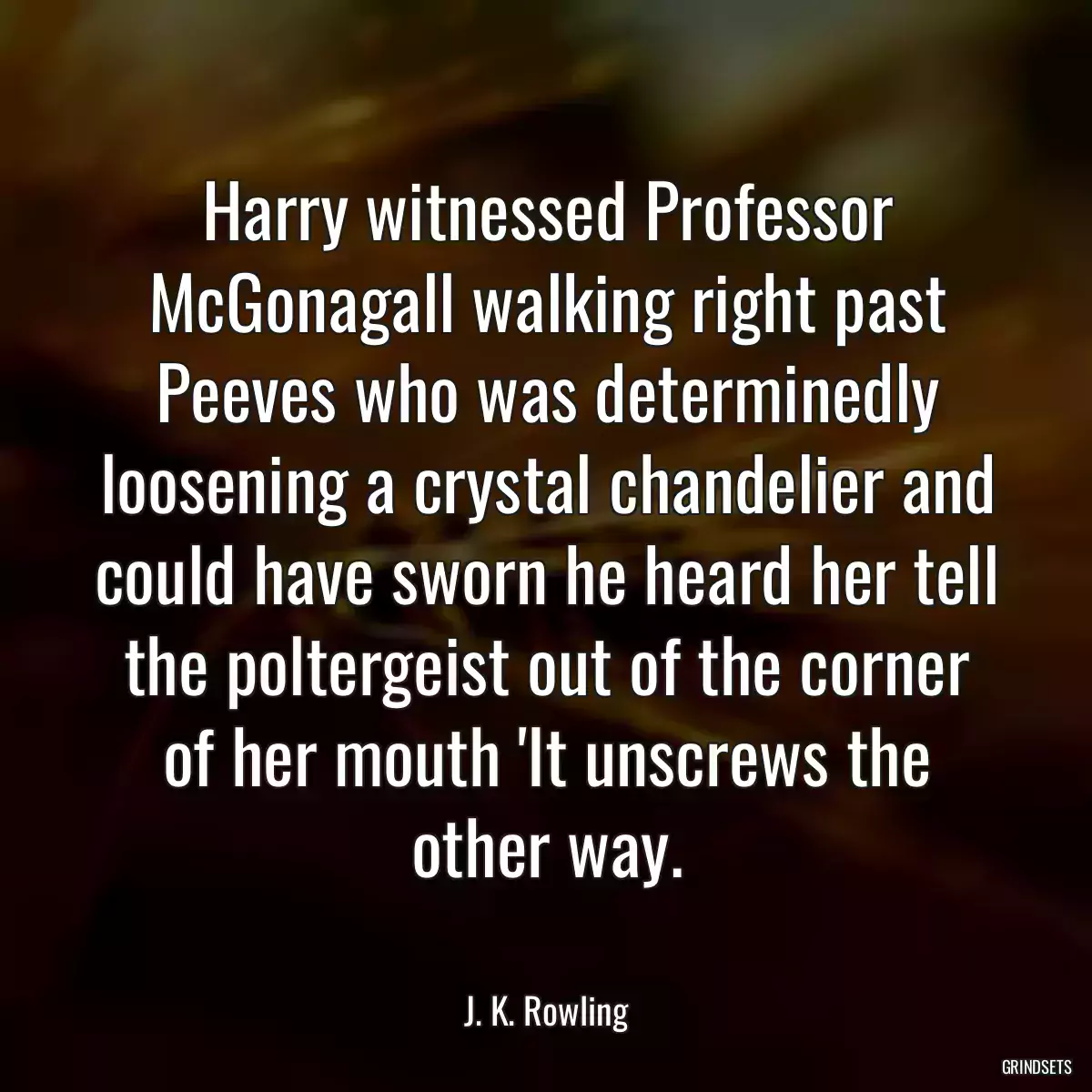 Harry witnessed Professor McGonagall walking right past Peeves who was determinedly loosening a crystal chandelier and could have sworn he heard her tell the poltergeist out of the corner of her mouth \'It unscrews the other way.