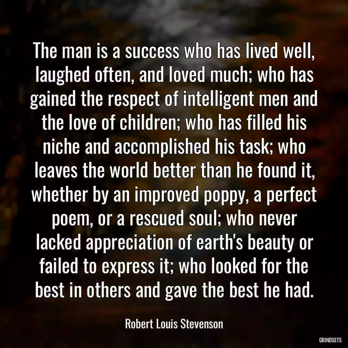 The man is a success who has lived well, laughed often, and loved much; who has gained the respect of intelligent men and the love of children; who has filled his niche and accomplished his task; who leaves the world better than he found it, whether by an improved poppy, a perfect poem, or a rescued soul; who never lacked appreciation of earth\'s beauty or failed to express it; who looked for the best in others and gave the best he had.