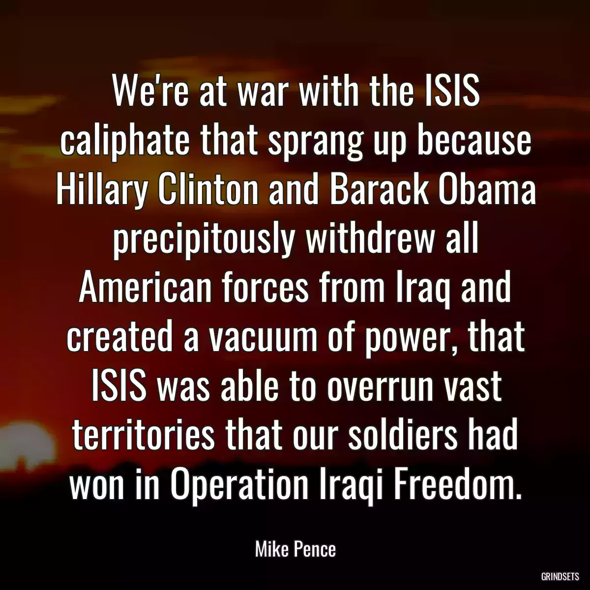 We\'re at war with the ISIS caliphate that sprang up because Hillary Clinton and Barack Obama precipitously withdrew all American forces from Iraq and created a vacuum of power, that ISIS was able to overrun vast territories that our soldiers had won in Operation Iraqi Freedom.