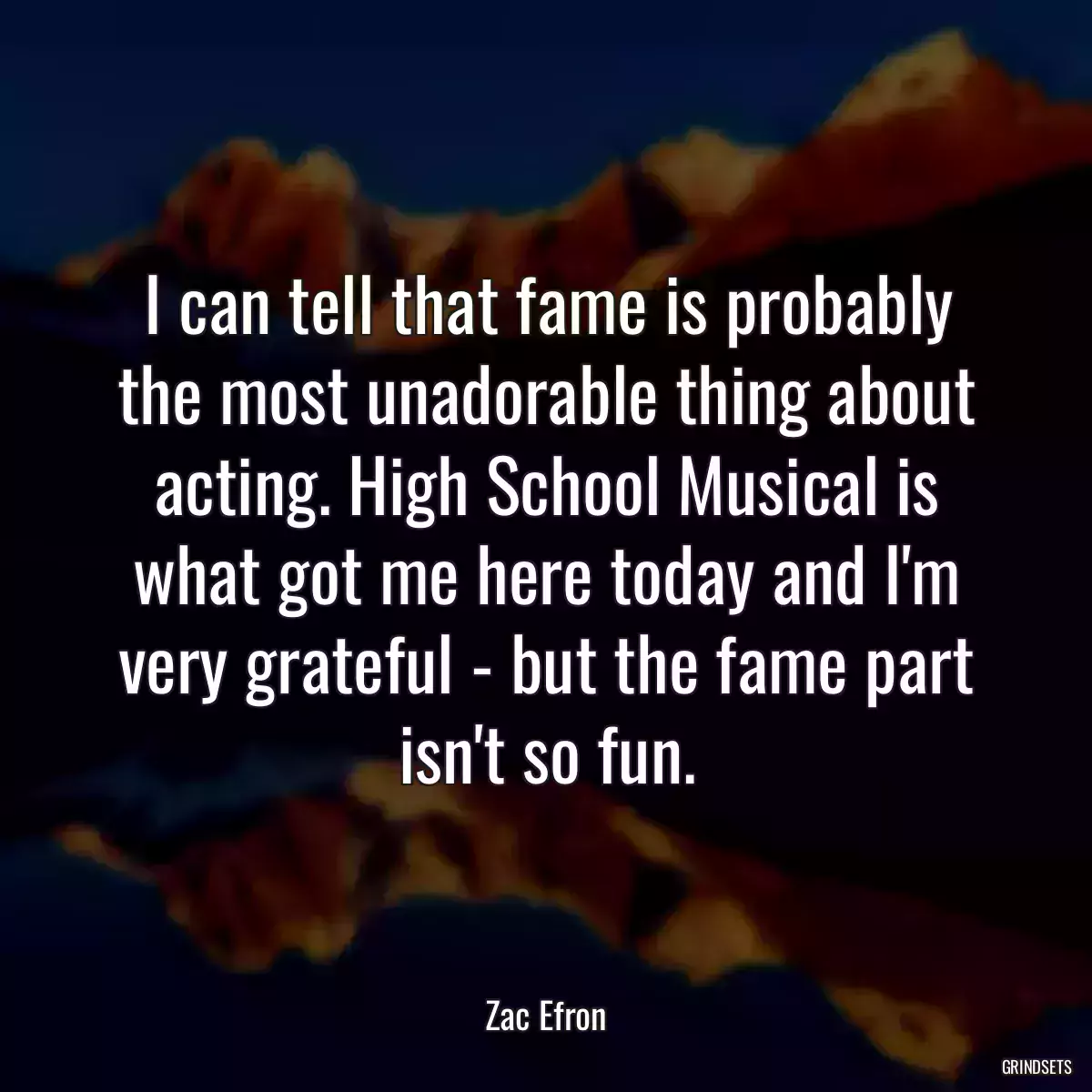 I can tell that fame is probably the most unadorable thing about acting. High School Musical is what got me here today and I\'m very grateful - but the fame part isn\'t so fun.