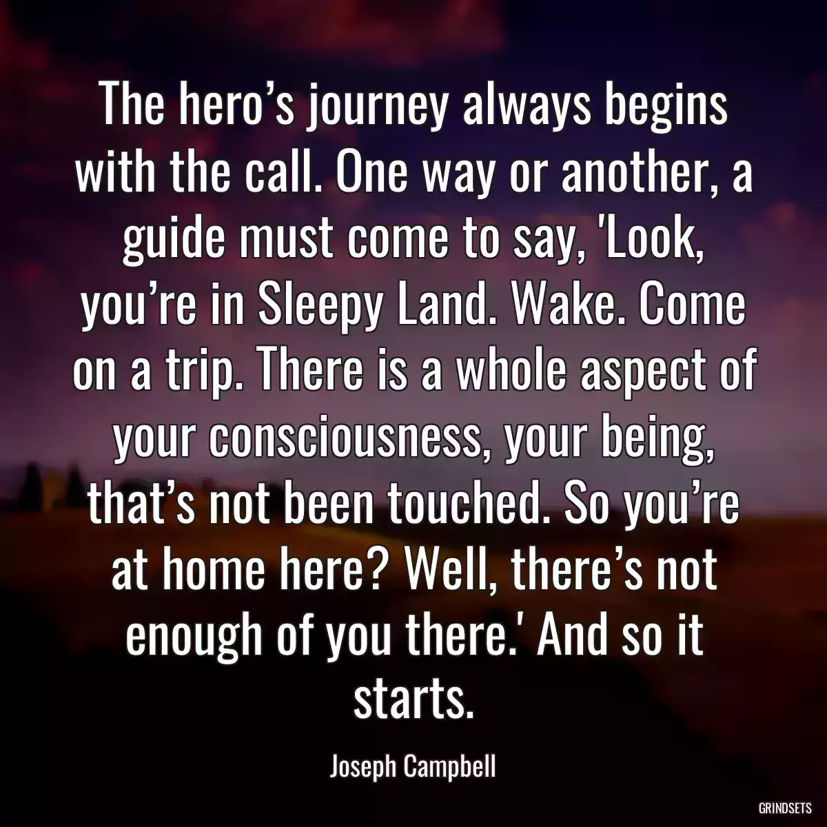 The hero’s journey always begins with the call. One way or another, a guide must come to say, \'Look, you’re in Sleepy Land. Wake. Come on a trip. There is a whole aspect of your consciousness, your being, that’s not been touched. So you’re at home here? Well, there’s not enough of you there.\' And so it starts.