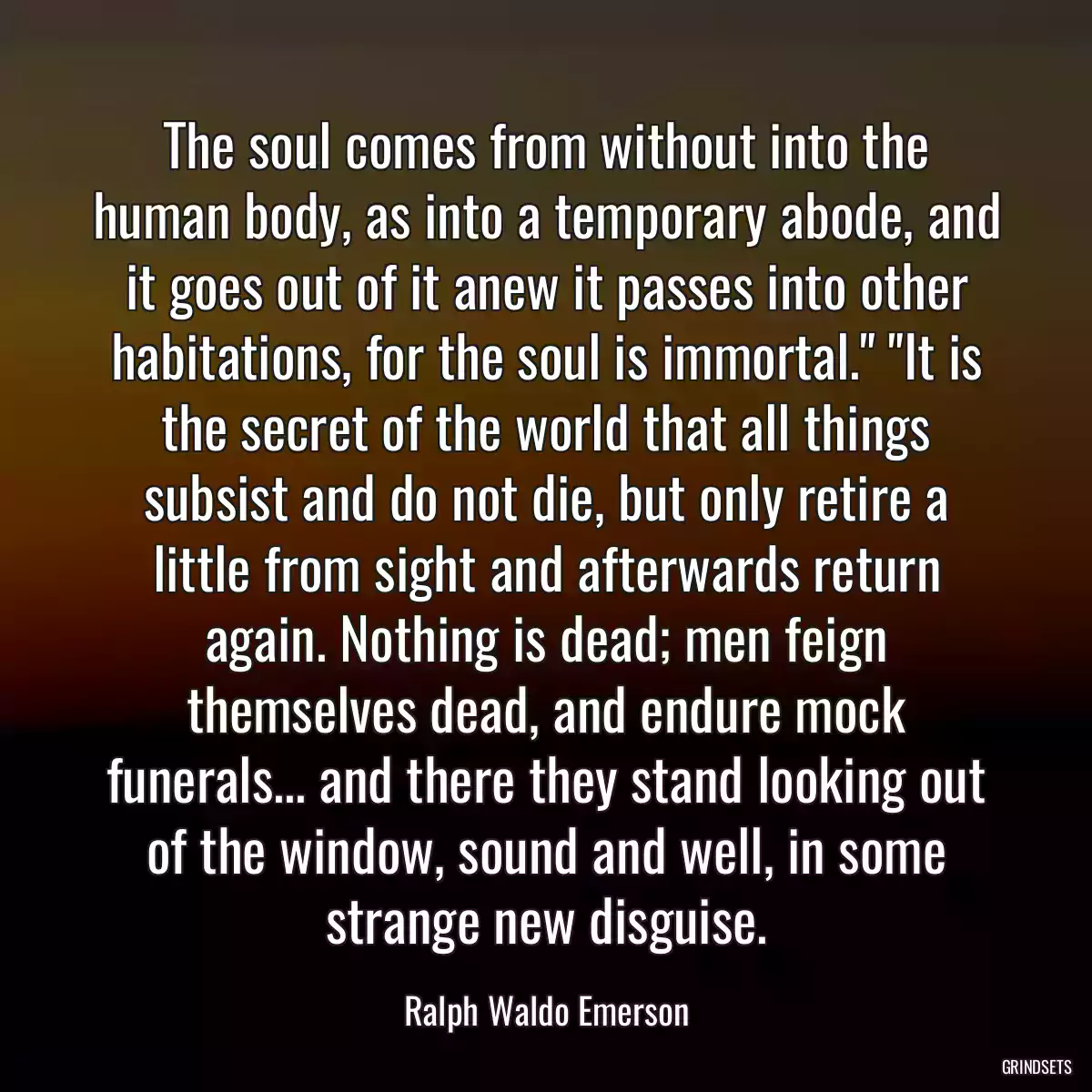 The soul comes from without into the human body, as into a temporary abode, and it goes out of it anew it passes into other habitations, for the soul is immortal.\