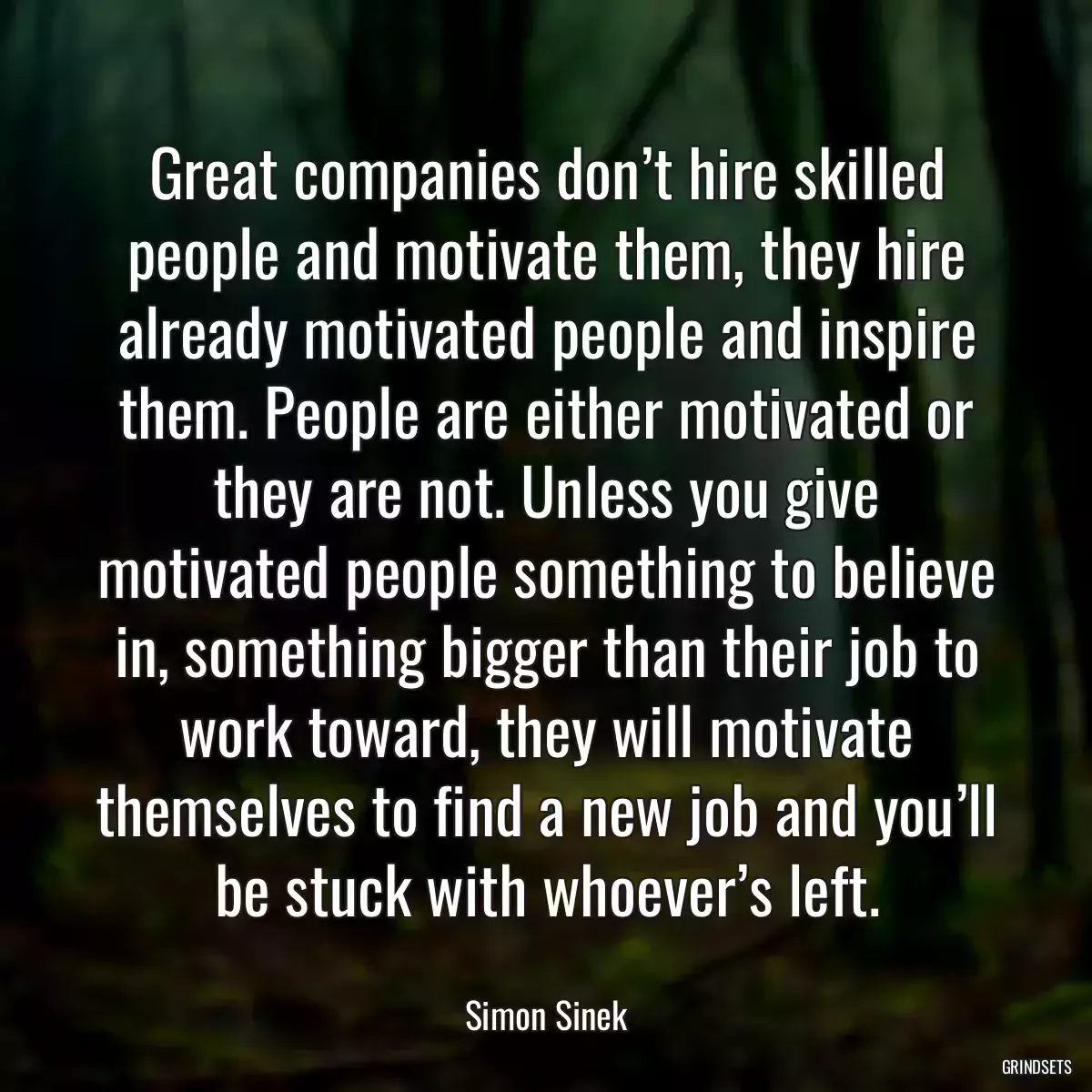 Great companies don’t hire skilled people and motivate them, they hire already motivated people and inspire them. People are either motivated or they are not. Unless you give motivated people something to believe in, something bigger than their job to work toward, they will motivate themselves to find a new job and you’ll be stuck with whoever’s left.