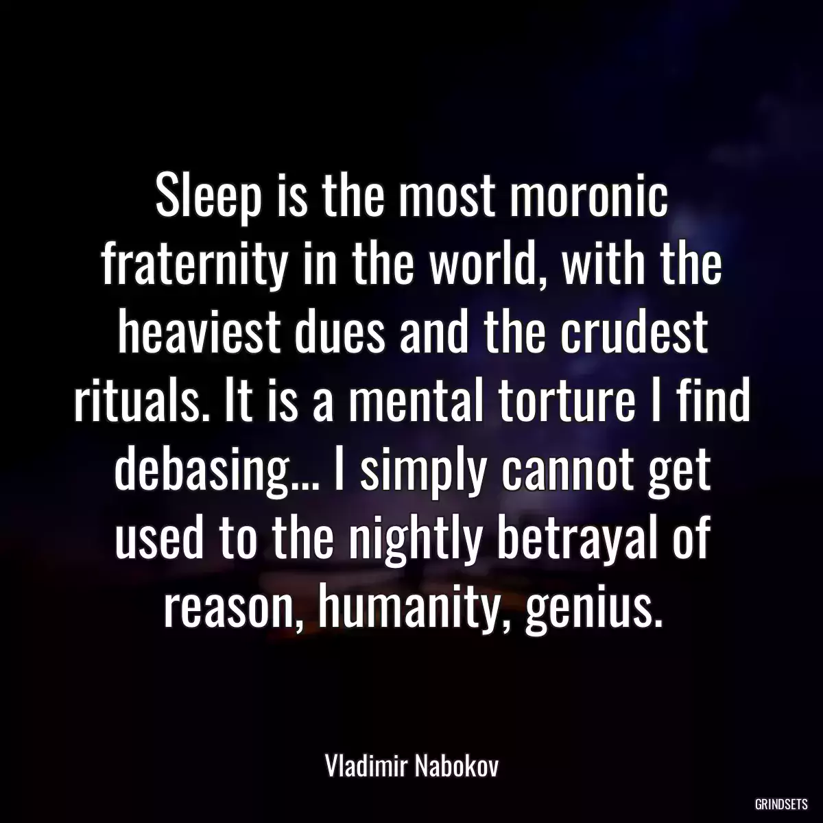 Sleep is the most moronic fraternity in the world, with the heaviest dues and the crudest rituals. It is a mental torture I find debasing... I simply cannot get used to the nightly betrayal of reason, humanity, genius.