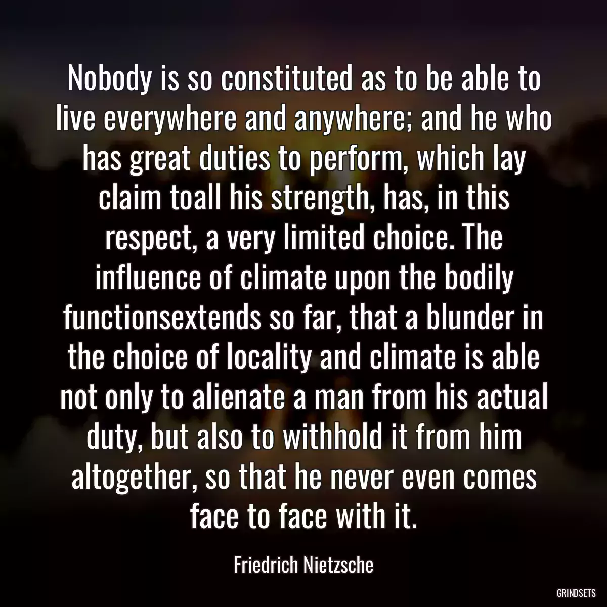 Nobody is so constituted as to be able to live everywhere and anywhere; and he who has great duties to perform, which lay claim toall his strength, has, in this respect, a very limited choice. The influence of climate upon the bodily functionsextends so far, that a blunder in the choice of locality and climate is able not only to alienate a man from his actual duty, but also to withhold it from him altogether, so that he never even comes face to face with it.