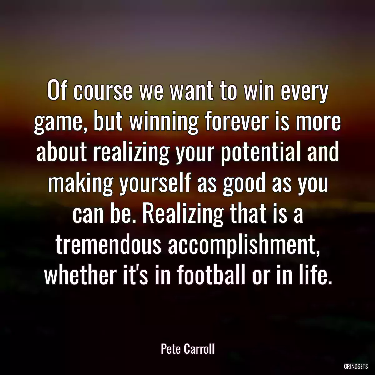 Of course we want to win every game, but winning forever is more about realizing your potential and making yourself as good as you can be. Realizing that is a tremendous accomplishment, whether it\'s in football or in life.