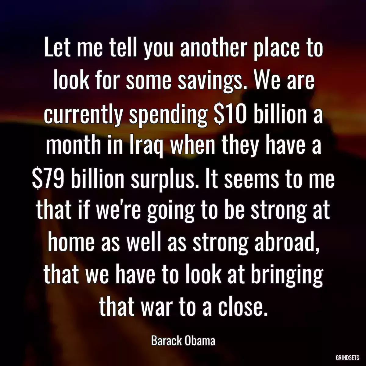 Let me tell you another place to look for some savings. We are currently spending $10 billion a month in Iraq when they have a $79 billion surplus. It seems to me that if we\'re going to be strong at home as well as strong abroad, that we have to look at bringing that war to a close.