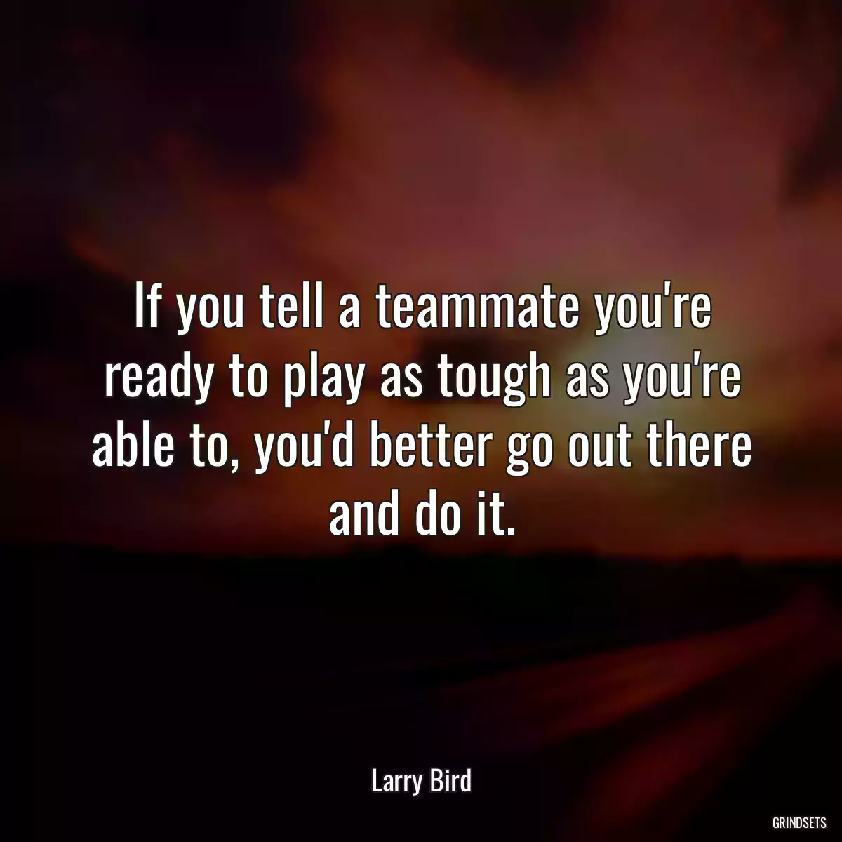 If you tell a teammate you\'re ready to play as tough as you\'re able to, you\'d better go out there and do it.