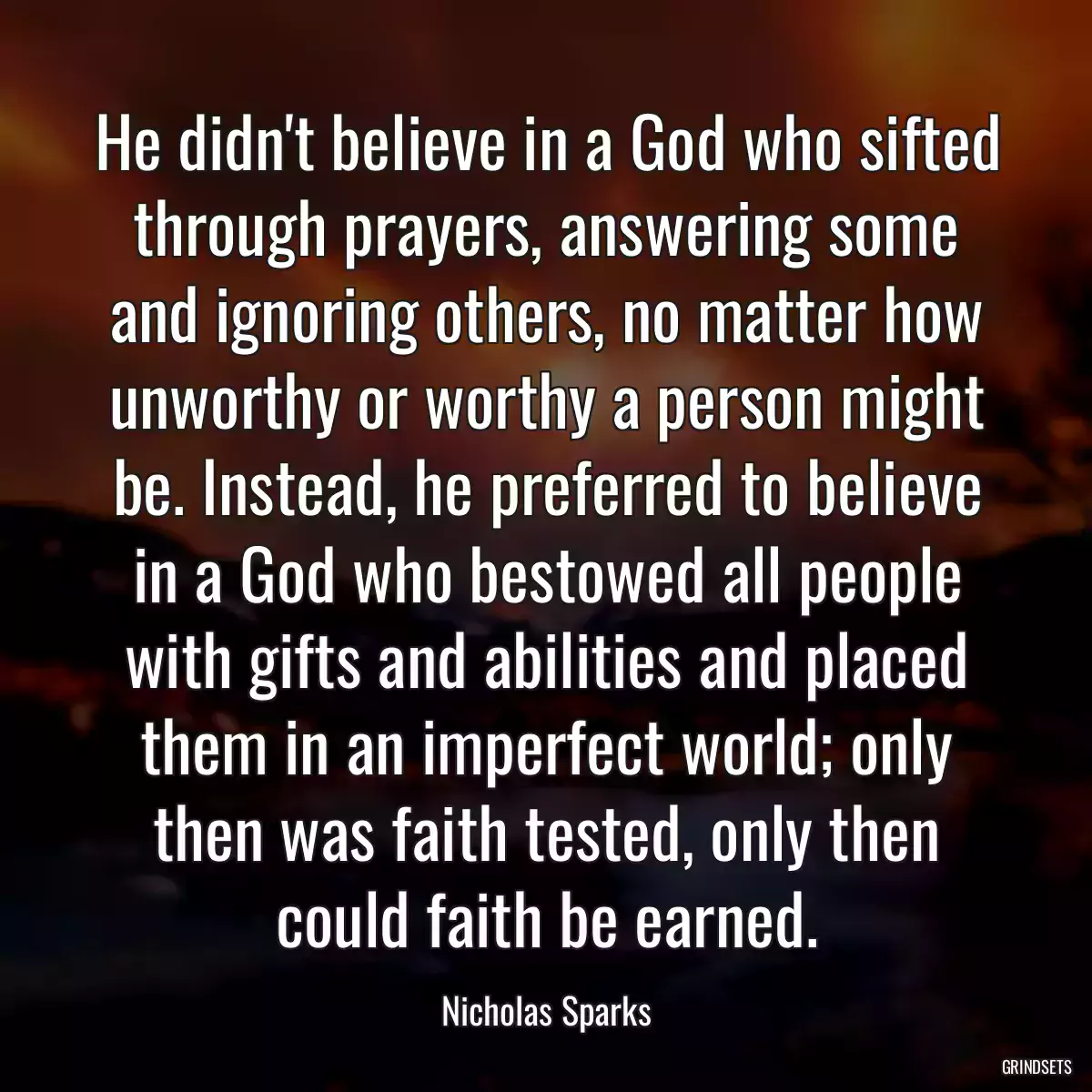 He didn\'t believe in a God who sifted through prayers, answering some and ignoring others, no matter how unworthy or worthy a person might be. Instead, he preferred to believe in a God who bestowed all people with gifts and abilities and placed them in an imperfect world; only then was faith tested, only then could faith be earned.