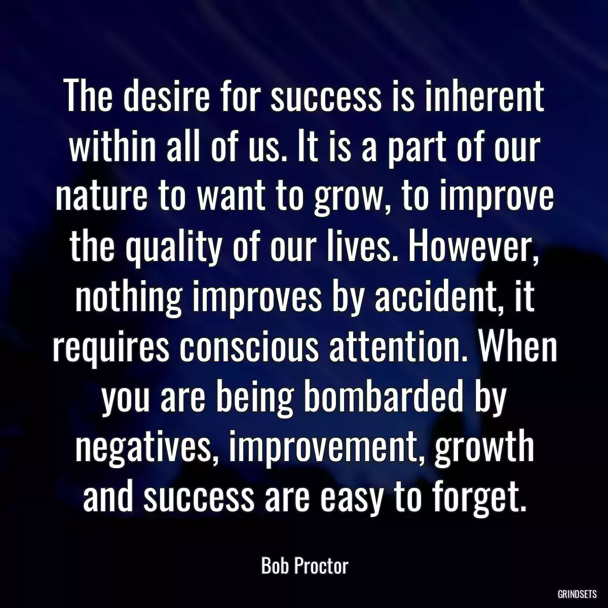 The desire for success is inherent within all of us. It is a part of our nature to want to grow, to improve the quality of our lives. However, nothing improves by accident, it requires conscious attention. When you are being bombarded by negatives, improvement, growth and success are easy to forget.