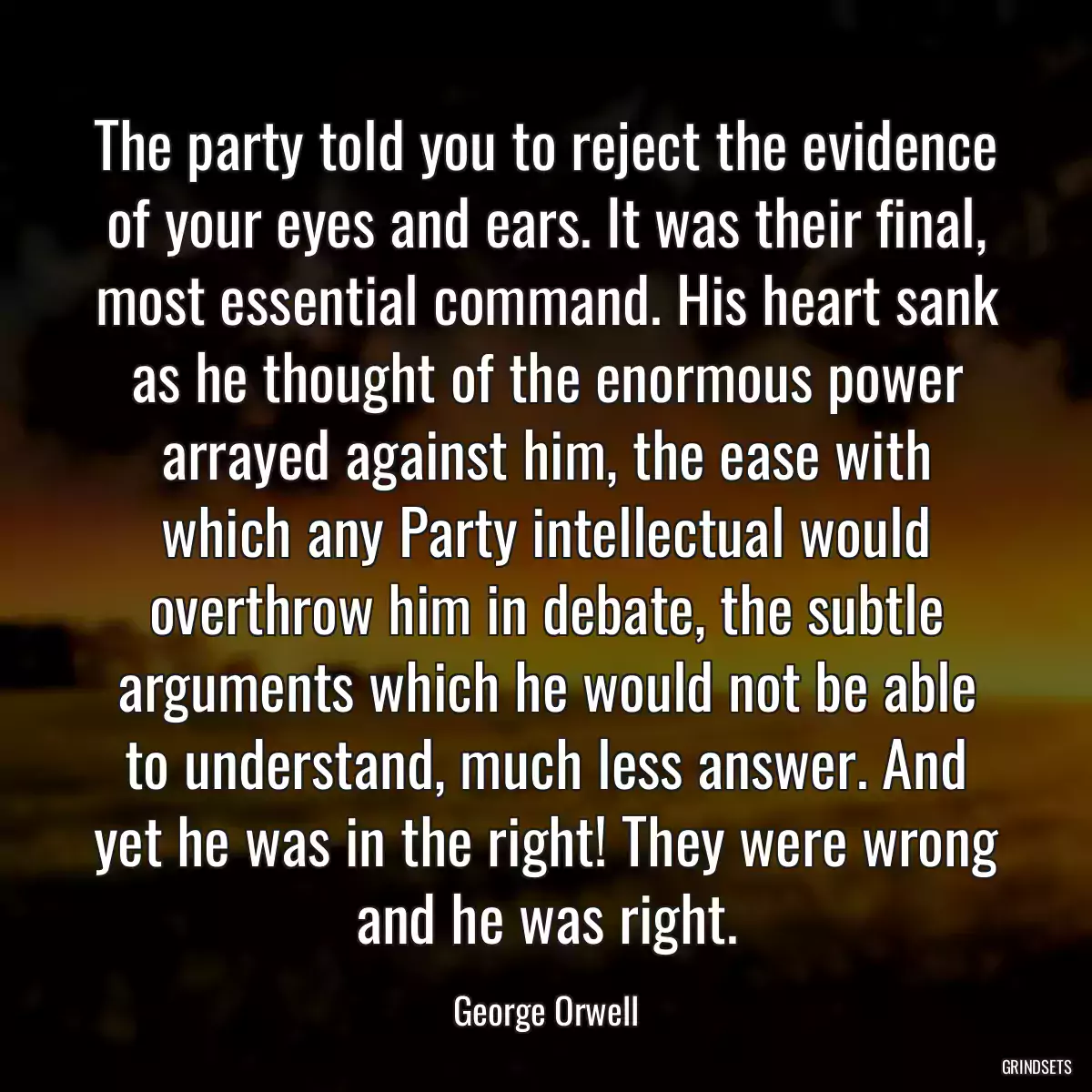 The party told you to reject the evidence of your eyes and ears. It was their final, most essential command. His heart sank as he thought of the enormous power arrayed against him, the ease with which any Party intellectual would overthrow him in debate, the subtle arguments which he would not be able to understand, much less answer. And yet he was in the right! They were wrong and he was right.