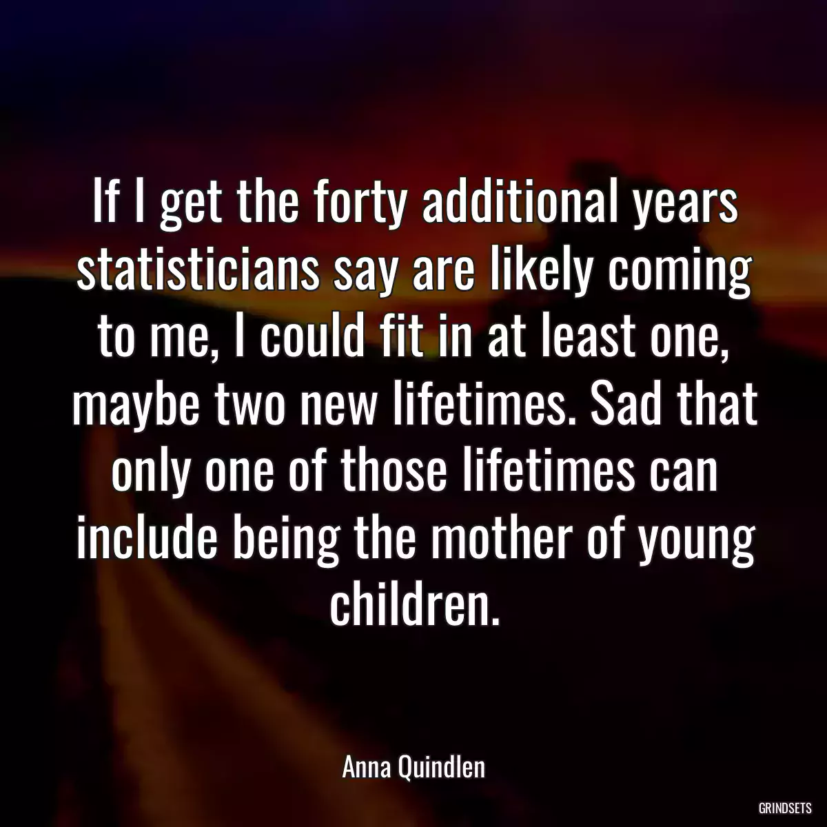 If I get the forty additional years statisticians say are likely coming to me, I could fit in at least one, maybe two new lifetimes. Sad that only one of those lifetimes can include being the mother of young children.