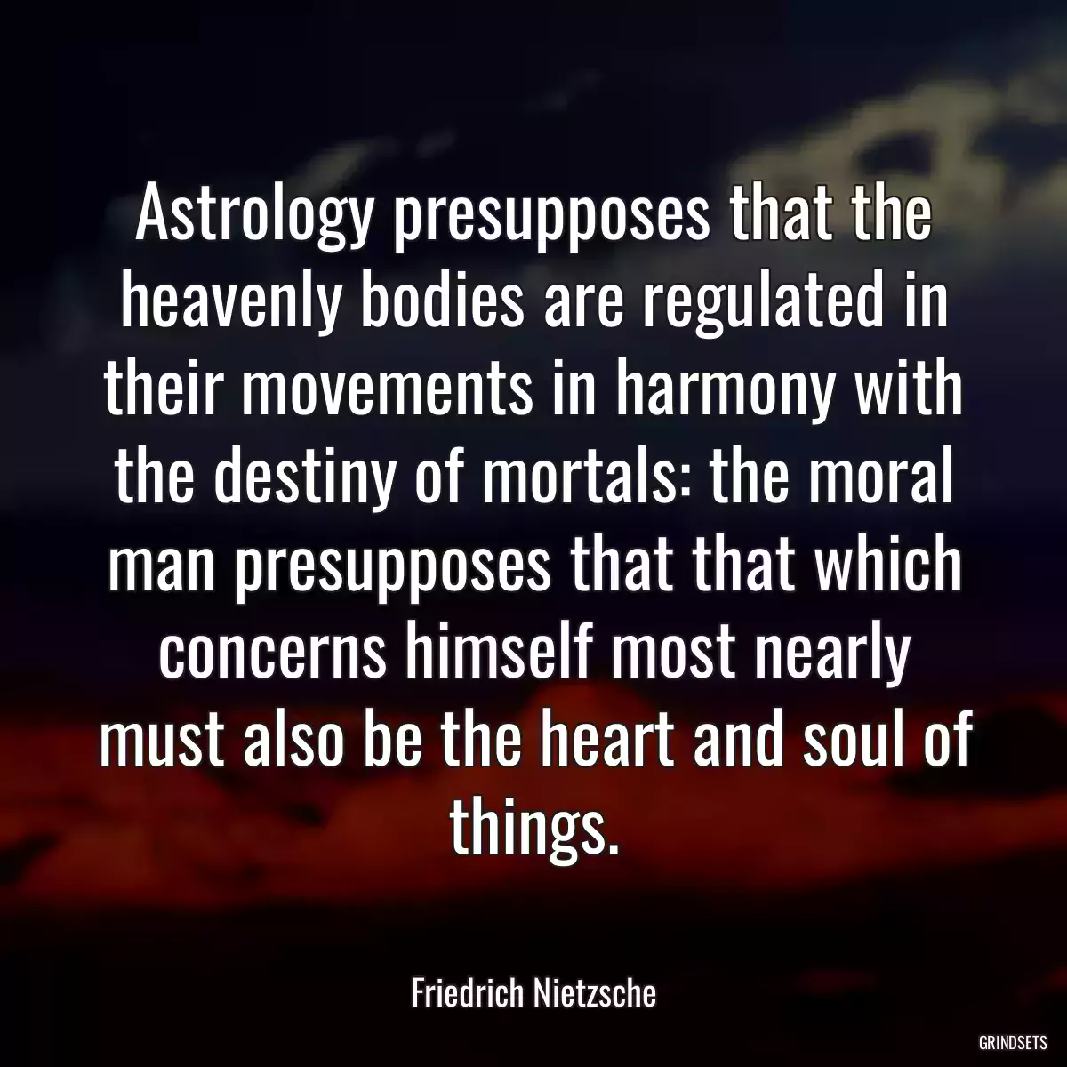 Astrology presupposes that the heavenly bodies are regulated in their movements in harmony with the destiny of mortals: the moral man presupposes that that which concerns himself most nearly must also be the heart and soul of things.